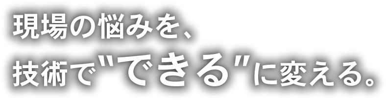 現場の悩みを、技術で“できる”に変える。